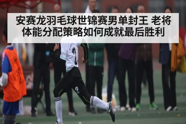 安赛龙羽毛球世锦赛男单封王 老将体能分配策略如何成就最后胜利